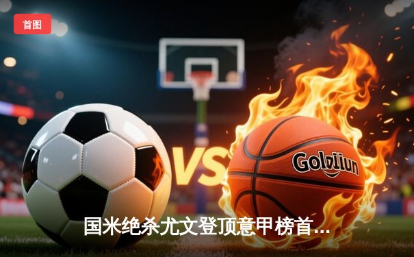 国米绝杀尤文登顶意甲榜首，劳塔罗梅开二度成关键先生