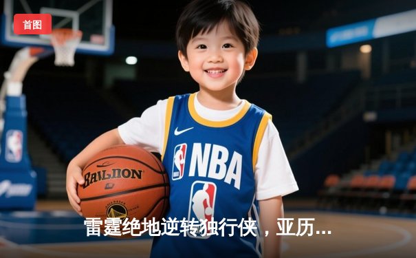 雷霆绝地逆转独行侠，亚历山大40分率队挺进西部决赛