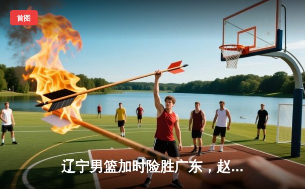 辽宁男篮加时险胜广东，赵继伟33分导演逆转好戏